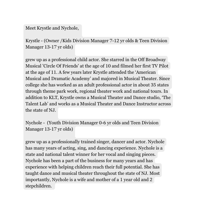 Meet Krystle and Nychole Krystle Owner Kids Division Manager 7 12 yr olds Teen Division Manager 13 17 yr olds grew up as a professional child actor She starred in the Off Broadway Musical Circle Of Friends at the age of 10 and filmed her first TV Pilot at the age of 11 A few years later Krystle attended the American Musical and Dramatic Academy and majored in Musical Theater Since college she has worked as an adult professional actor in about 35 states through theme park work regional theater work and national tours In addition to KLT Krystle owns a Musical Theater and Dance studio The Talent Lab and works as a Musical Theater and Dance Instructor across the state of NJ Nychole Youth Division Manager 0 6 yr olds and Teen Division Manager 13 17 yr olds grew up as a professionally trained singer dancer and actor Nychole has many years of acting sing and dancing experience Nychole is a state and national talent winner for her vocal and singing pieces Nychole has been a part of the business for many years and has experience with helping children reach their full potential She has taught dance and musical theater throughout the state of NJ Most importantly Nychole is a wife and mother of a 1 year old and 2 stepchildren