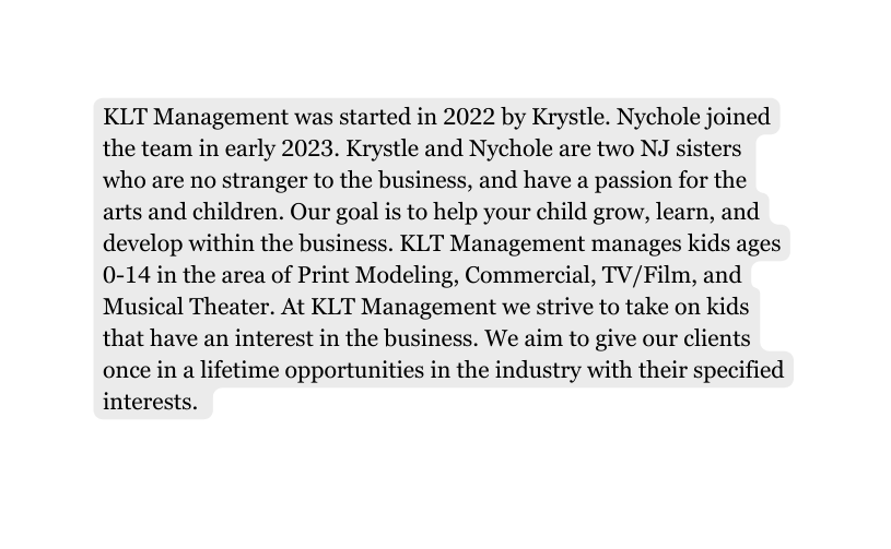 KLT Management was started in 2022 by Krystle Nychole joined the team in early 2023 Krystle and Nychole are two NJ sisters who are no stranger to the business and have a passion for the arts and children Our goal is to help your child grow learn and develop within the business KLT Management manages kids ages 0 14 in the area of Print Modeling Commercial TV Film and Musical Theater At KLT Management we strive to take on kids that have an interest in the business We aim to give our clients once in a lifetime opportunities in the industry with their specified interests