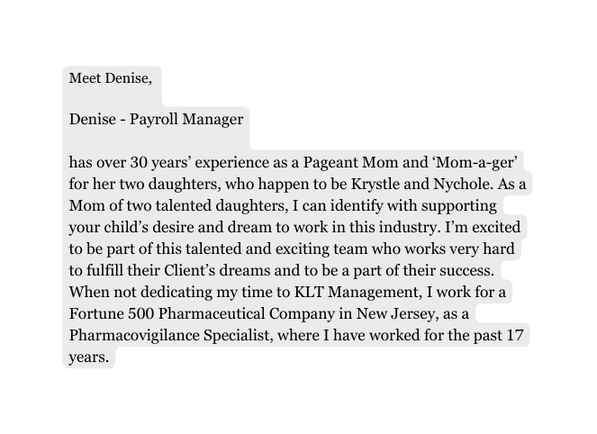 Meet Denise Denise Payroll Manager has over 30 years experience as a Pageant Mom and Mom a ger for her two daughters who happen to be Krystle and Nychole As a Mom of two talented daughters I can identify with supporting your child s desire and dream to work in this industry I m excited to be part of this talented and exciting team who works very hard to fulfill their Client s dreams and to be a part of their success When not dedicating my time to KLT Management I work for a Fortune 500 Pharmaceutical Company in New Jersey as a Pharmacovigilance Specialist where I have worked for the past 17 years